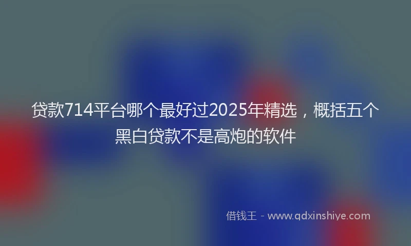 贷款714平台哪个最好过2025年精选，概括五个黑白贷款不是高炮的软件