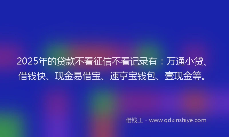 2025年的贷款不看征信不看记录有：万通小贷、借钱快、现金易借宝、速享宝钱包、壹现金等。