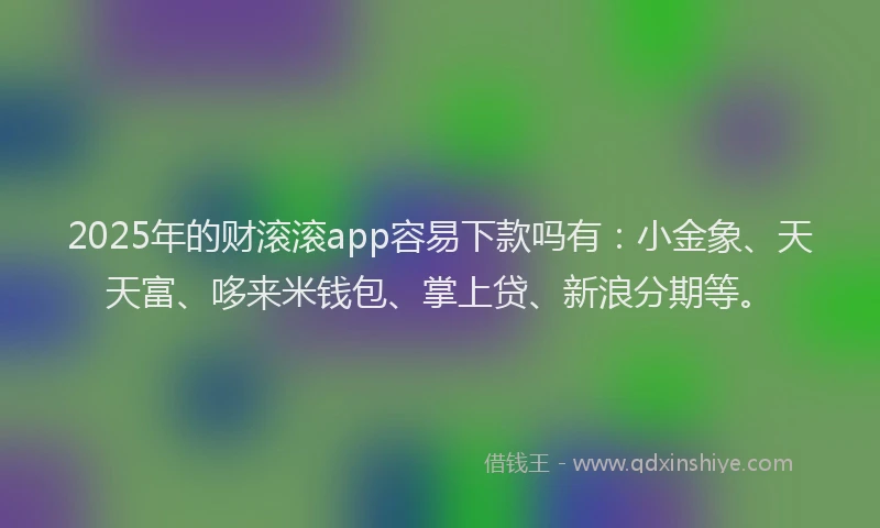 2025年的财滚滚app容易下款吗有：小金象、天天富、哆来米钱包、掌上贷、新浪分期等。