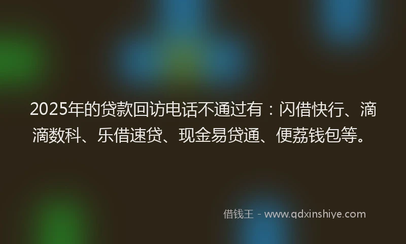 2025年的贷款回访电话不通过有：闪借快行、滴滴数科、乐借速贷、现金易贷通、便荔钱包等。