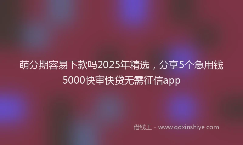 萌分期容易下款吗2025年精选，分享5个急用钱5000快审快贷无需征信app