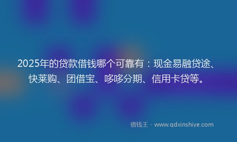 2025年的贷款借钱哪个可靠有：现金易融贷途、快莱购、团借宝、哆哆分期、信用卡贷等。