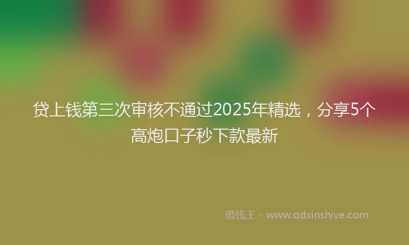 贷上钱第三次审核不通过2025年精选，分享5个高炮口子秒下款最新
