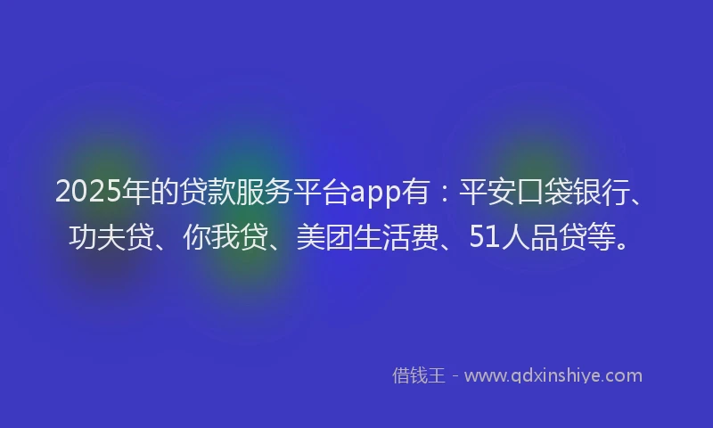 2025年的贷款服务平台app有：平安口袋银行、功夫贷、你我贷、美团生活费、51人品贷等。