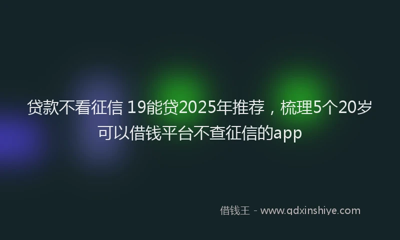 贷款不看征信 19能贷2025年推荐，梳理5个20岁可以借钱平台不查征信的app