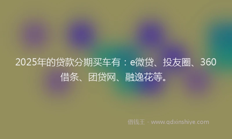 2025年的贷款分期买车有：e微贷、投友圈、360借条、团贷网、融逸花等。