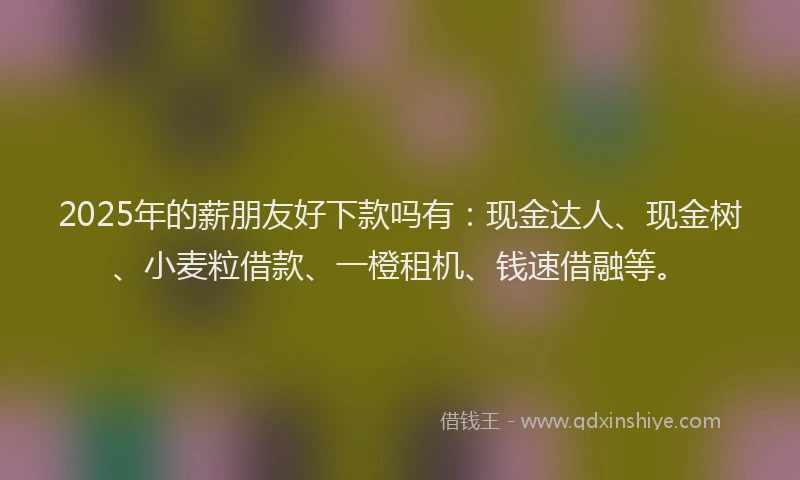 2025年的薪朋友好下款吗有：现金达人、现金树、小麦粒借款、一橙租机、钱速借融等。