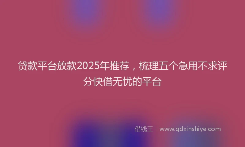贷款平台放款2025年推荐，梳理五个急用不求评分快借无忧的平台
