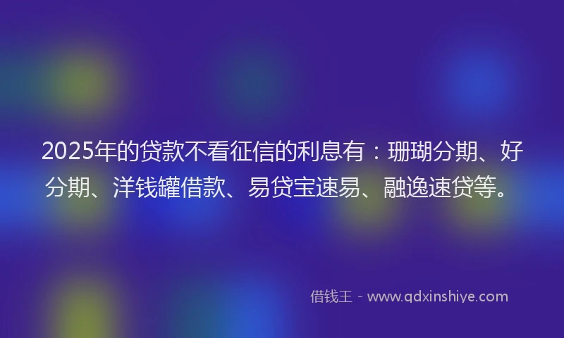 2025年的贷款不看征信的利息有：珊瑚分期、好分期、洋钱罐借款、易贷宝速易、融逸速贷等。