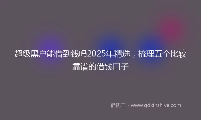 超级黑户能借到钱吗2025年精选，梳理五个比较靠谱的借钱口子