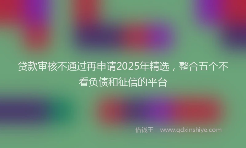贷款审核不通过再申请2025年精选，整合五个不看负债和征信的平台