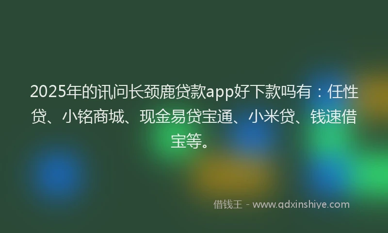 2025年的讯问长颈鹿贷款app好下款吗有：任性贷、小铭商城、现金易贷宝通、小米贷、钱速借宝等。