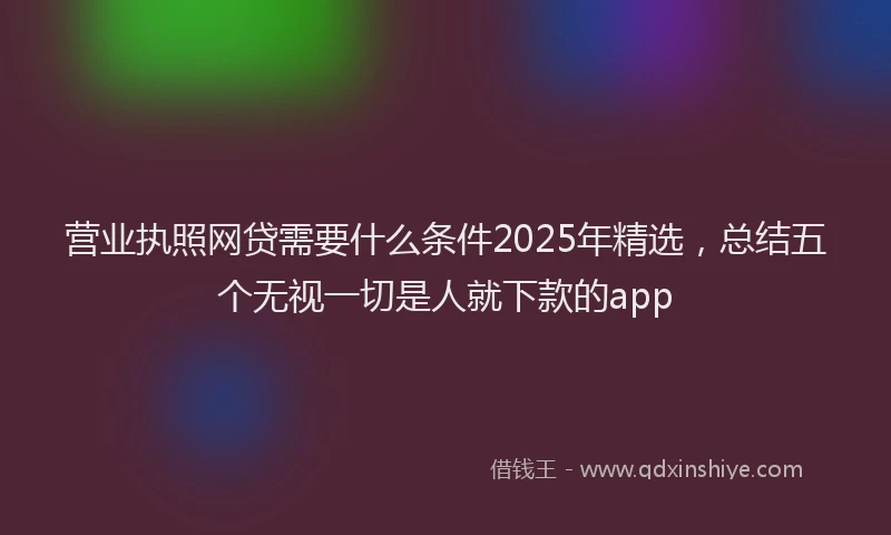 营业执照网贷需要什么条件2025年精选，总结五个无视一切是人就下款的app