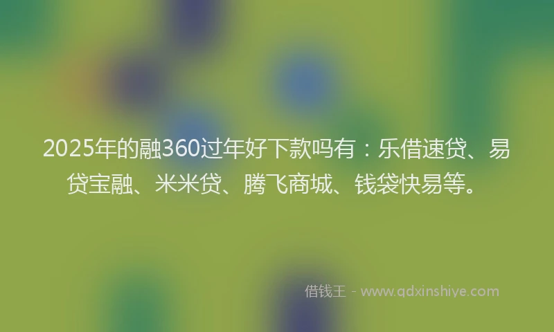 2025年的融360过年好下款吗有：乐借速贷、易贷宝融、米米贷、腾飞商城、钱袋快易等。