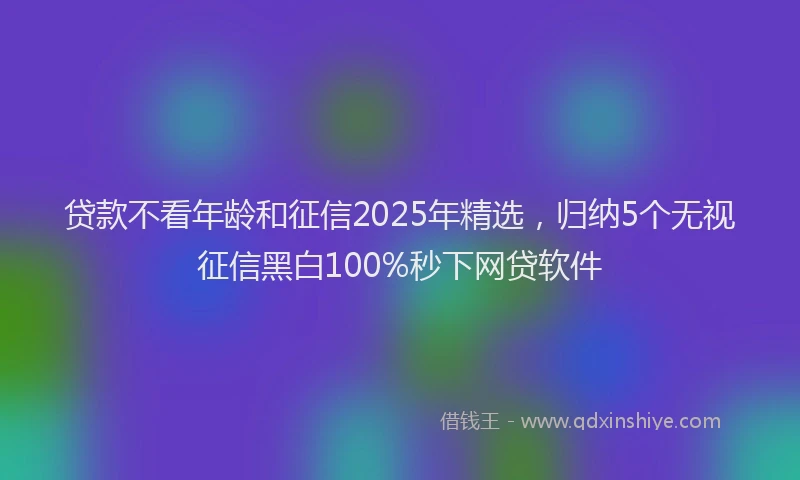 贷款不看年龄和征信2025年精选，归纳5个无视征信黑白100%秒下网贷软件