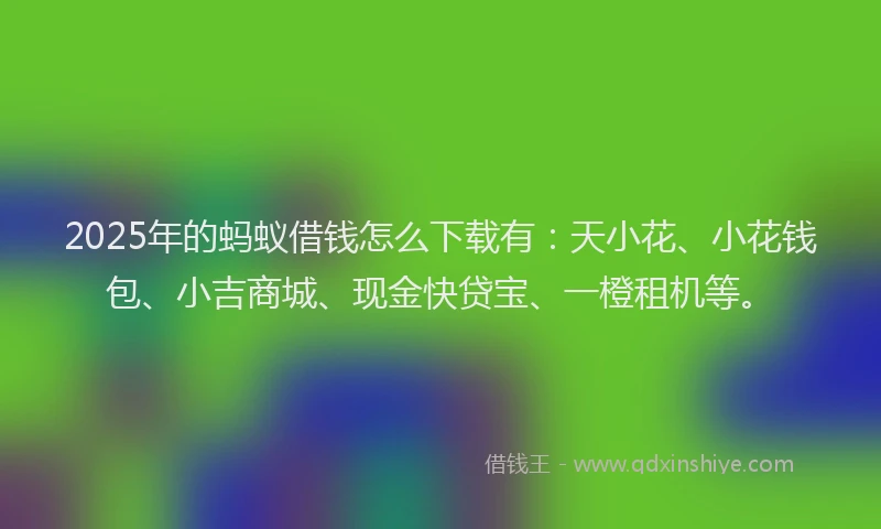 2025年的蚂蚁借钱怎么下载有：天小花、小花钱包、小吉商城、现金快贷宝、一橙租机等。
