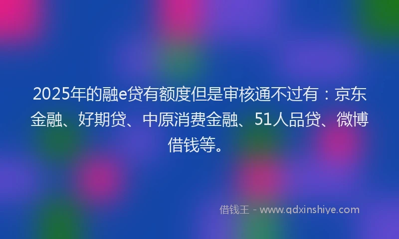 2025年的融e贷有额度但是审核通不过有：京东金融、好期贷、中原消费金融、51人品贷、微博借钱等。