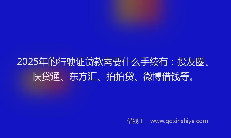 2025年的行驶证贷款需要什么手续有：投友圈、快贷通、东方汇、拍拍贷、微博借钱等。
