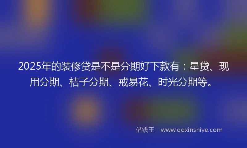 2025年的装修贷是不是分期好下款有：星贷、现用分期、桔子分期、戒易花、时光分期等。