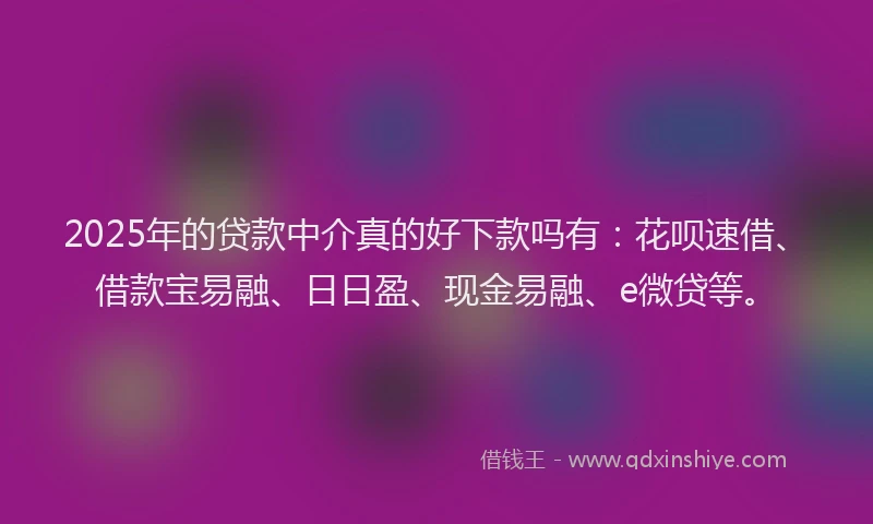 2025年的贷款中介真的好下款吗有：花呗速借、借款宝易融、日日盈、现金易融、e微贷等。