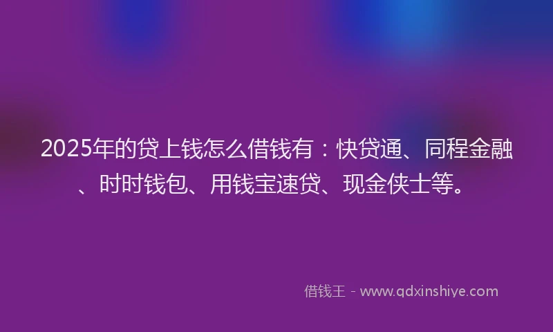 2025年的贷上钱怎么借钱有：快贷通、同程金融、时时钱包、用钱宝速贷、现金侠士等。