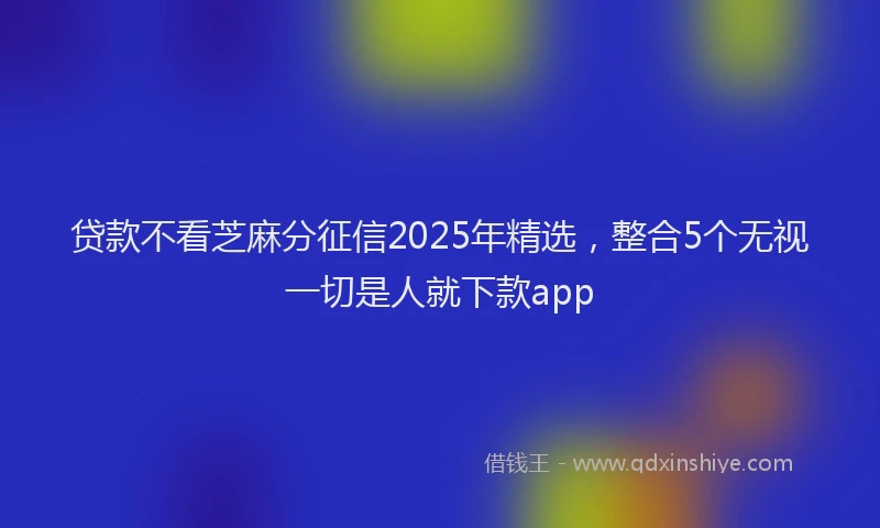 贷款不看芝麻分征信2025年精选，整合5个无视一切是人就下款app