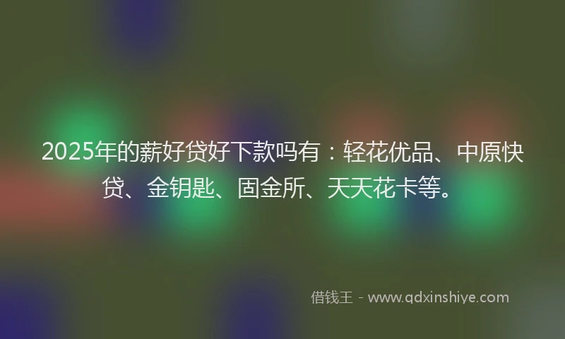 2025年的薪好贷好下款吗有：轻花优品、中原快贷、金钥匙、固金所、天天花卡等。