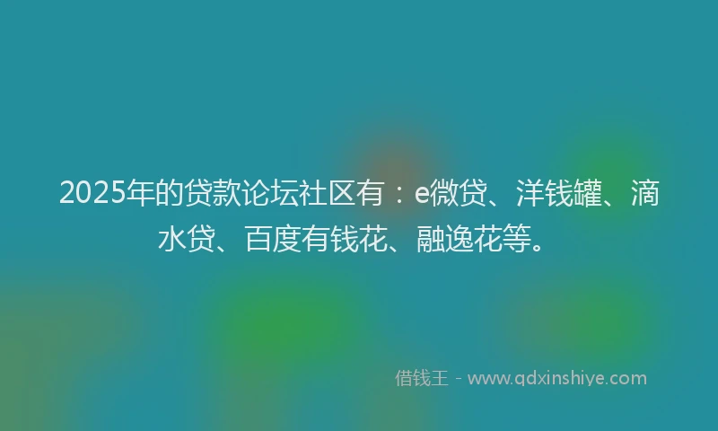 2025年的贷款论坛社区有：e微贷、洋钱罐、滴水贷、百度有钱花、融逸花等。