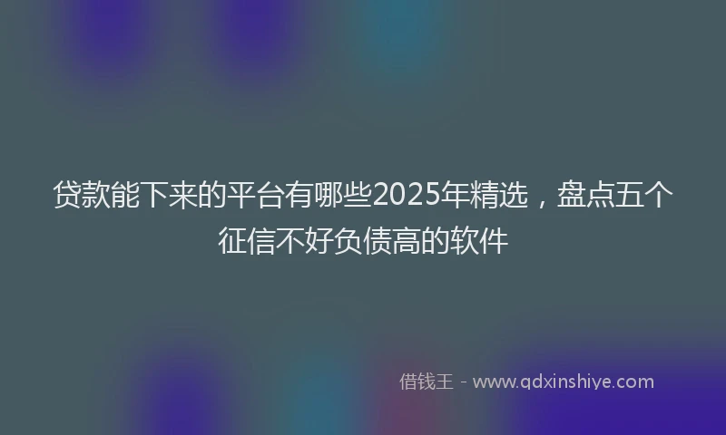贷款能下来的平台有哪些2025年精选，盘点五个征信不好负债高的软件