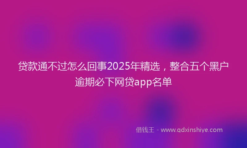 贷款通不过怎么回事2025年精选，整合五个黑户逾期必下网贷app名单