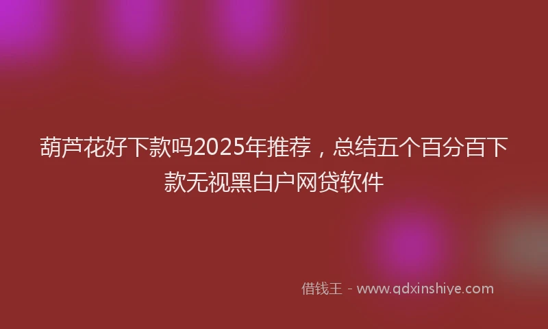 葫芦花好下款吗2025年推荐，总结五个百分百下款无视黑白户网贷软件