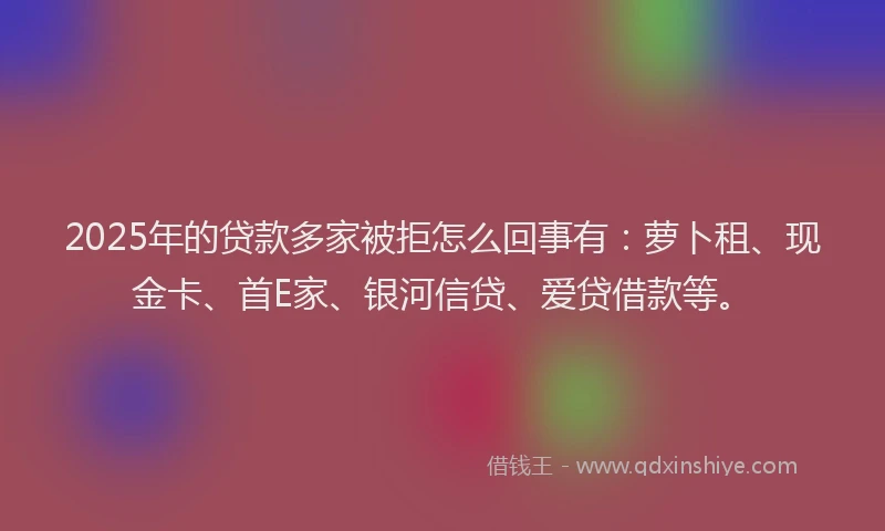 2025年的贷款多家被拒怎么回事有：萝卜租、现金卡、首E家、银河信贷、爱贷借款等。