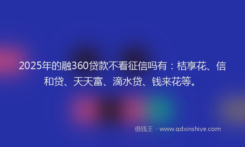 2025年的融360贷款不看征信吗有：桔享花、信和贷、天天富、滴水贷、钱来花等。