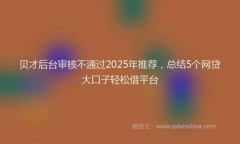 贝才后台审核不通过2025年推荐，总结5个网贷大口子轻松借平台