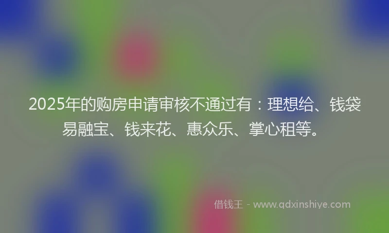 2025年的购房申请审核不通过有：理想给、钱袋易融宝、钱来花、惠众乐、掌心租等。