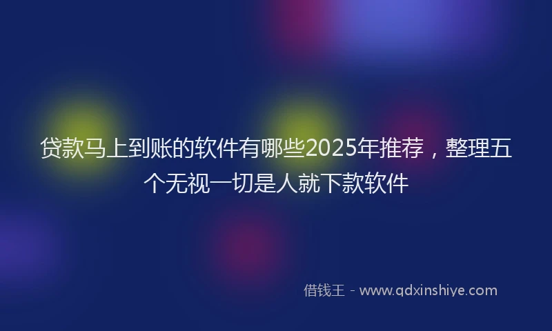 贷款马上到账的软件有哪些2025年推荐，整理五个无视一切是人就下款软件