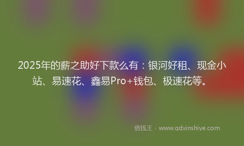 2025年的薪之助好下款么有：银河好租、现金小站、易速花、鑫易Pro+钱包、极速花等。
