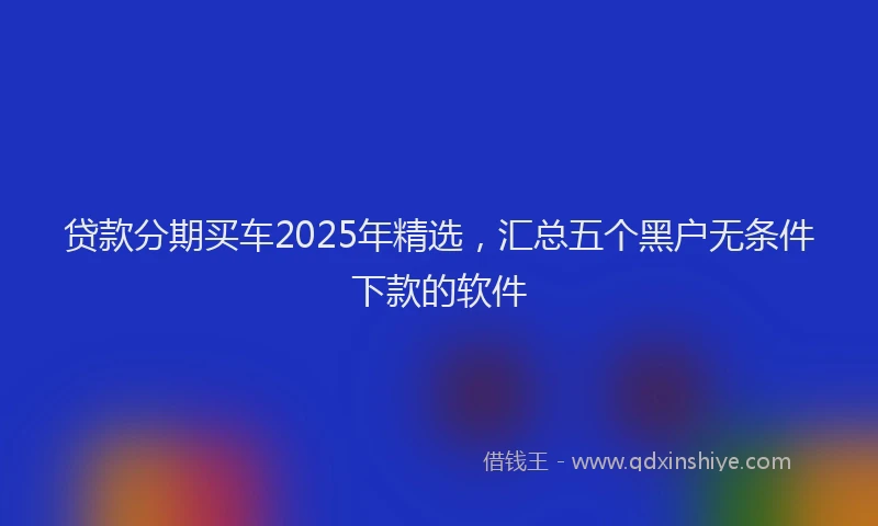 贷款分期买车2025年精选，汇总五个黑户无条件下款的软件