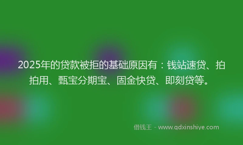 2025年的贷款被拒的基础原因有：钱站速贷、拍拍用、甄宝分期宝、固金快贷、即刻贷等。