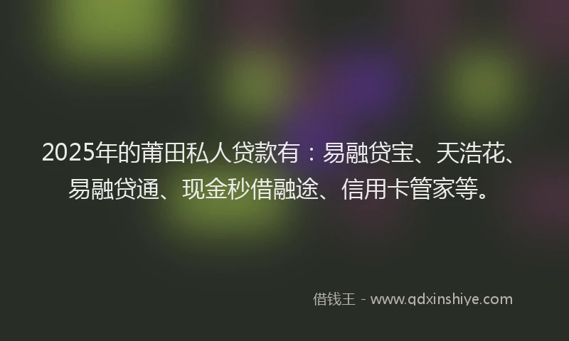 2025年的莆田私人贷款有：易融贷宝、天浩花、易融贷通、现金秒借融途、信用卡管家等。