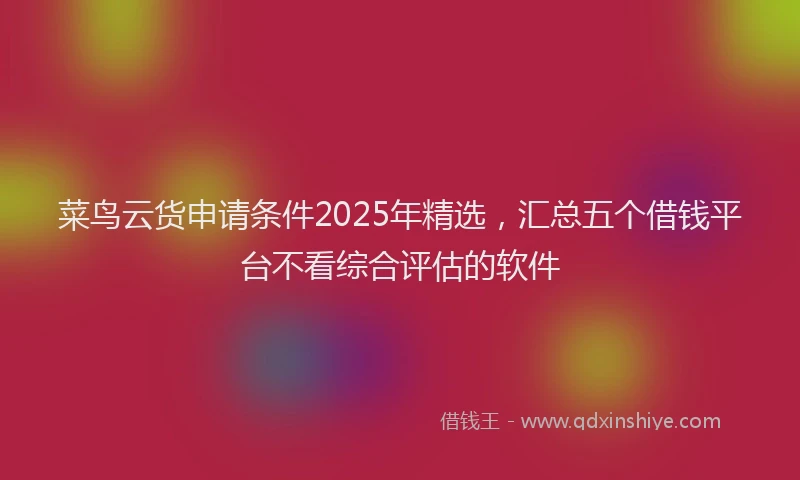 菜鸟云货申请条件2025年精选，汇总五个借钱平台不看综合评估的软件