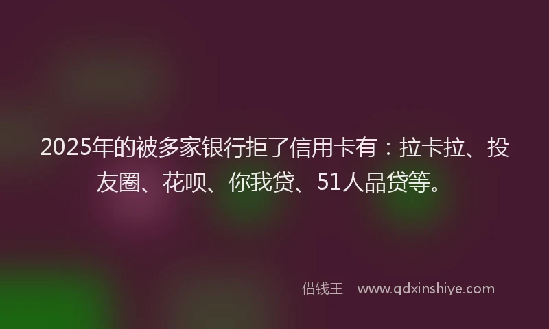 2025年的被多家银行拒了信用卡有：拉卡拉、投友圈、花呗、你我贷、51人品贷等。