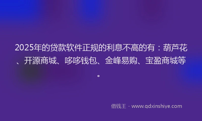 2025年的贷款软件正规的利息不高的有：葫芦花、开源商城、哆哆钱包、金峰易购、宝盈商城等。