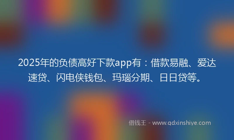 2025年的负债高好下款app有：借款易融、爱达速贷、闪电侠钱包、玛瑙分期、日日贷等。