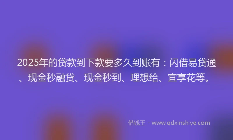 2025年的贷款到下款要多久到账有：闪借易贷通、现金秒融贷、现金秒到、理想给、宜享花等。
