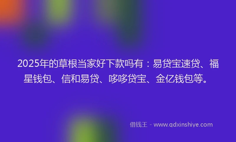 2025年的草根当家好下款吗有：易贷宝速贷、福星钱包、信和易贷、哆哆贷宝、金亿钱包等。