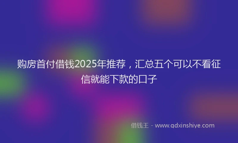 购房首付借钱2025年推荐，汇总五个可以不看征信就能下款的口子