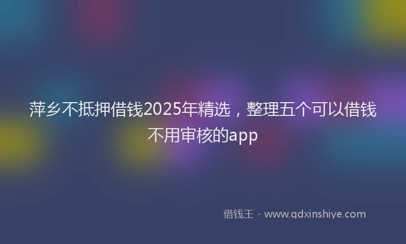萍乡不抵押借钱2025年精选，整理五个可以借钱不用审核的app