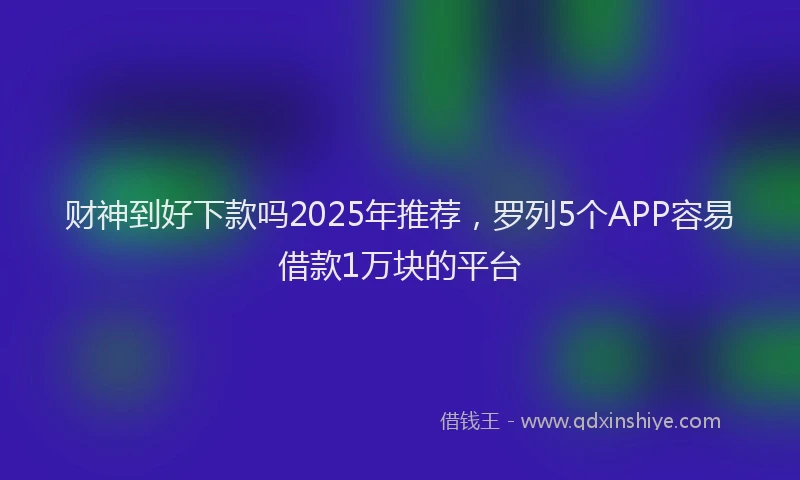 财神到好下款吗2025年推荐，罗列5个APP容易借款1万块的平台
