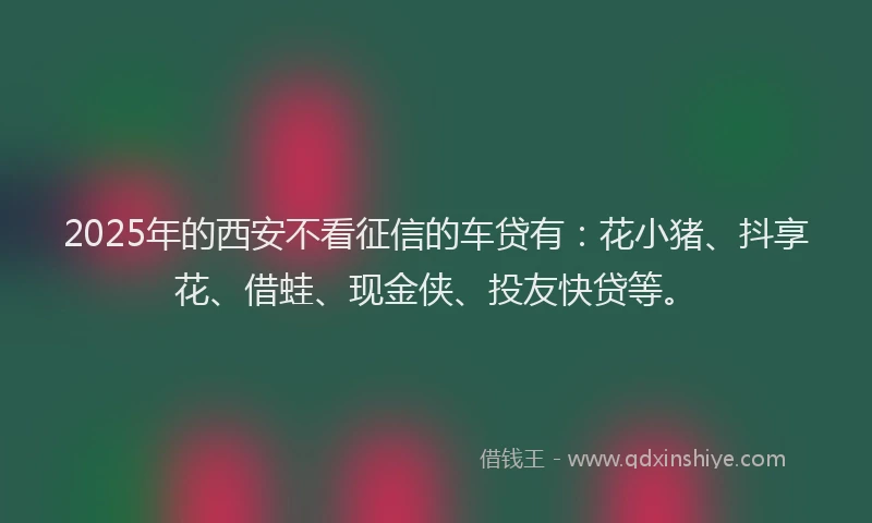 2025年的西安不看征信的车贷有：花小猪、抖享花、借蛙、现金侠、投友快贷等。